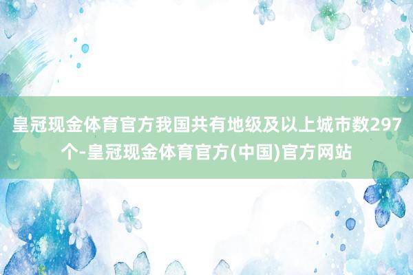 皇冠现金体育官方我国共有地级及以上城市数297个-皇冠现金体育官方(中国)官方网站