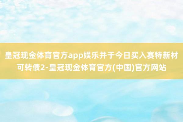 皇冠现金体育官方app娱乐并于今日买入赛特新材可转债2-皇冠现金体育官方(中国)官方网站