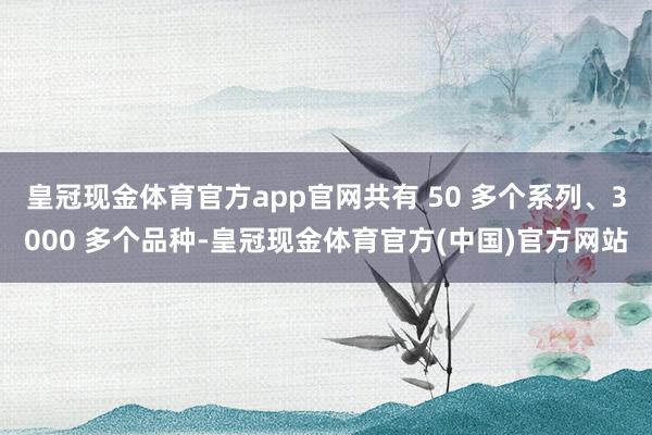 皇冠现金体育官方app官网共有 50 多个系列、3000 多个品种-皇冠现金体育官方(中国)官方网站