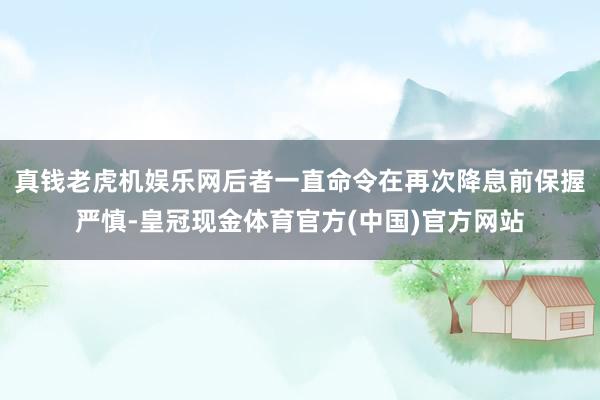 真钱老虎机娱乐网后者一直命令在再次降息前保握严慎-皇冠现金体育官方(中国)官方网站