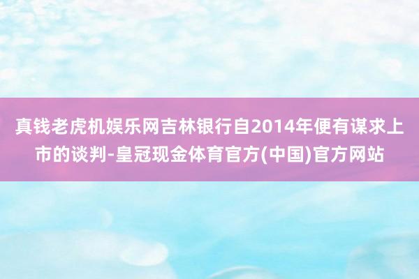 真钱老虎机娱乐网吉林银行自2014年便有谋求上市的谈判-皇冠现金体育官方(中国)官方网站