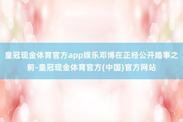 皇冠现金体育官方app娱乐邓博在正经公开婚事之前-皇冠现金体育官方(中国)官方网站