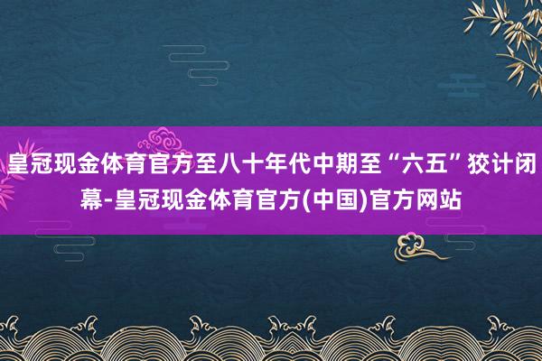 皇冠现金体育官方至八十年代中期至“六五”狡计闭幕-皇冠现金体育官方(中国)官方网站