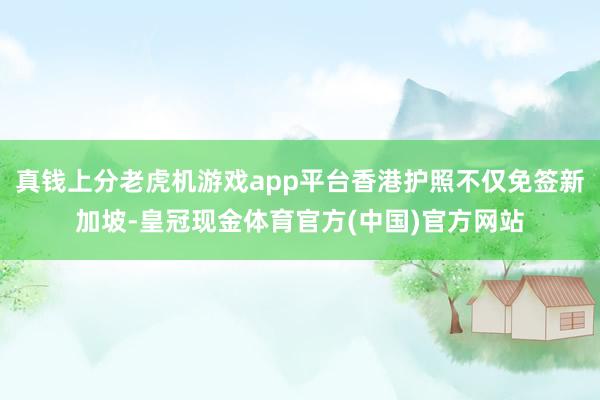 真钱上分老虎机游戏app平台香港护照不仅免签新加坡-皇冠现金体育官方(中国)官方网站