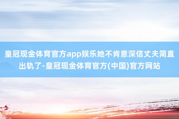 皇冠现金体育官方app娱乐她不肯意深信丈夫简直出轨了-皇冠现金体育官方(中国)官方网站