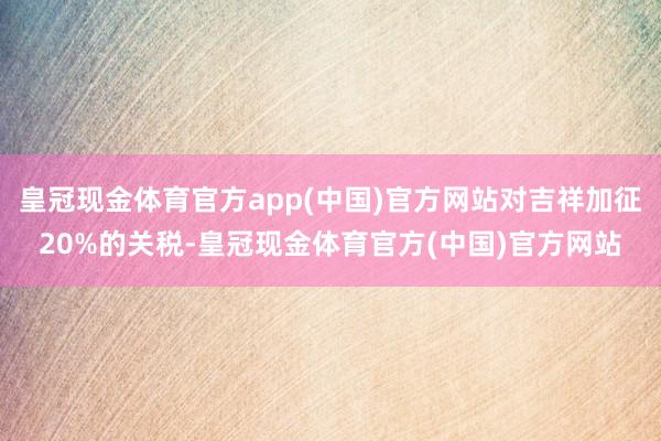 皇冠现金体育官方app(中国)官方网站对吉祥加征20%的关税-皇冠现金体育官方(中国)官方网站