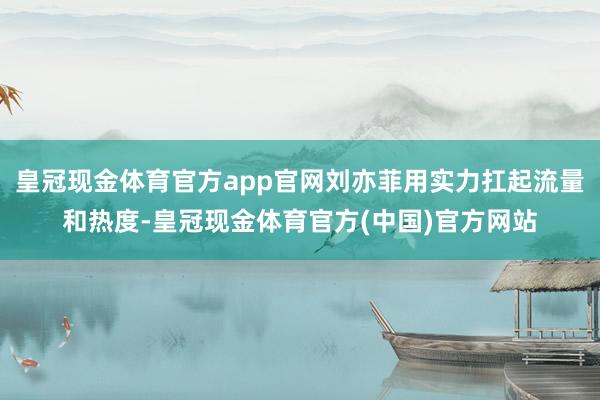 皇冠现金体育官方app官网刘亦菲用实力扛起流量和热度-皇冠现金体育官方(中国)官方网站