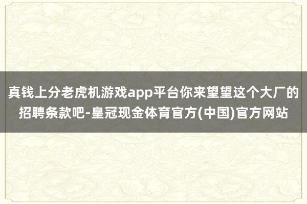 真钱上分老虎机游戏app平台你来望望这个大厂的招聘条款吧-皇冠现金体育官方(中国)官方网站