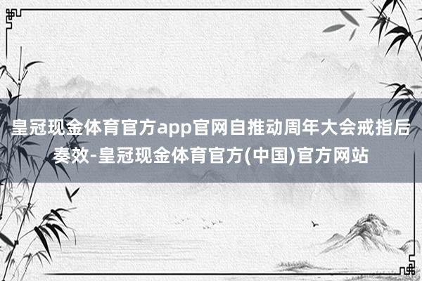 皇冠现金体育官方app官网自推动周年大会戒指后奏效-皇冠现金体育官方(中国)官方网站