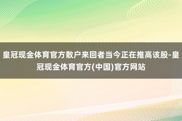 皇冠现金体育官方散户来回者当今正在推高该股-皇冠现金体育官方(中国)官方网站