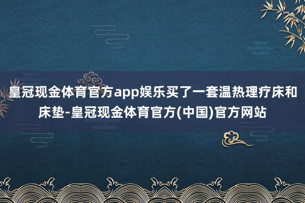 皇冠现金体育官方app娱乐买了一套温热理疗床和床垫-皇冠现金体育官方(中国)官方网站