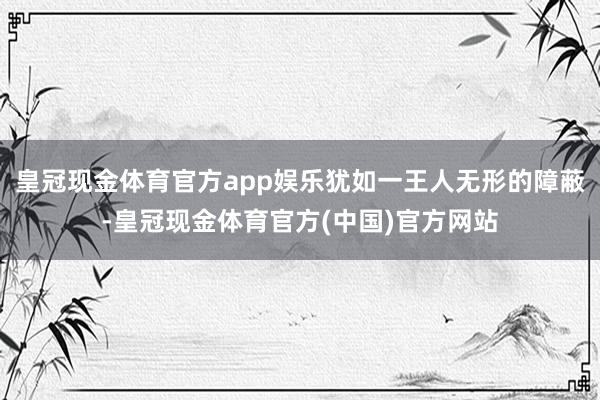 皇冠现金体育官方app娱乐犹如一王人无形的障蔽-皇冠现金体育官方(中国)官方网站