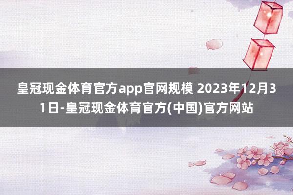 皇冠现金体育官方app官网规模 2023年12月31日-皇冠现金体育官方(中国)官方网站