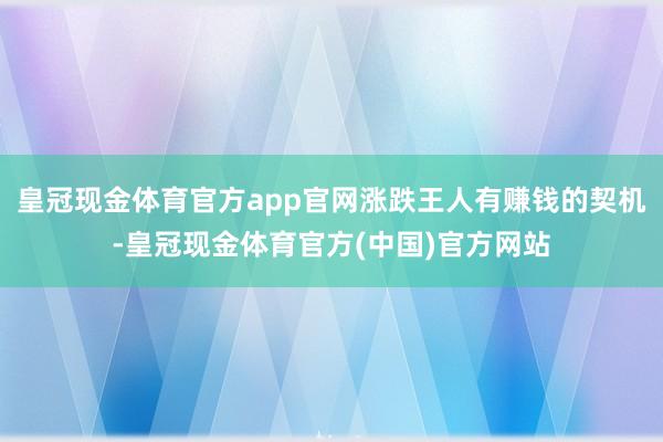 皇冠现金体育官方app官网涨跌王人有赚钱的契机-皇冠现金体育官方(中国)官方网站