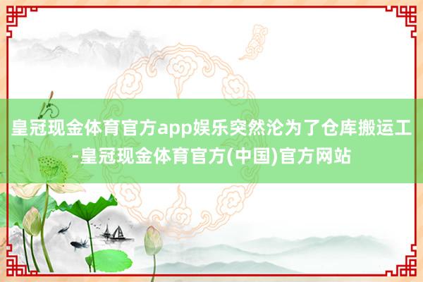 皇冠现金体育官方app娱乐突然沦为了仓库搬运工-皇冠现金体育官方(中国)官方网站