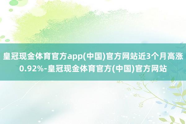 皇冠现金体育官方app(中国)官方网站近3个月高涨0.92%-皇冠现金体育官方(中国)官方网站