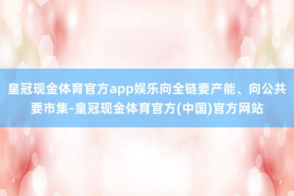 皇冠现金体育官方app娱乐向全链要产能、向公共要市集-皇冠现金体育官方(中国)官方网站