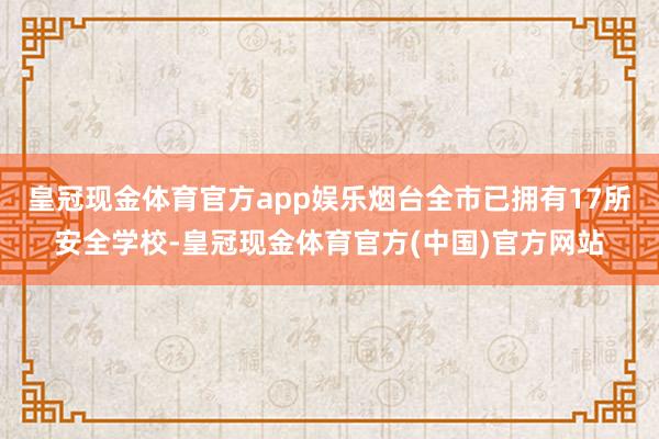 皇冠现金体育官方app娱乐烟台全市已拥有17所安全学校-皇冠现金体育官方(中国)官方网站