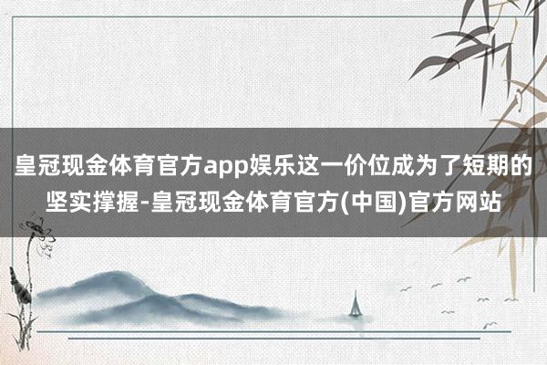 皇冠现金体育官方app娱乐这一价位成为了短期的坚实撑握-皇冠现金体育官方(中国)官方网站