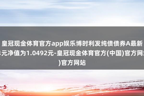 皇冠现金体育官方app娱乐博时利发纯债债券A最新单元净值为1.0492元-皇冠现金体育官方(中国)官方网站