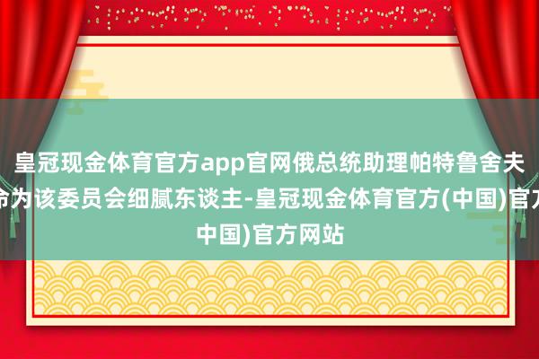 皇冠现金体育官方app官网俄总统助理帕特鲁舍夫被任命为该委员会细腻东谈主-皇冠现金体育官方(中国)官方网站