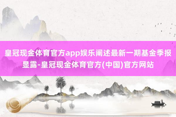 皇冠现金体育官方app娱乐阐述最新一期基金季报显露-皇冠现金体育官方(中国)官方网站