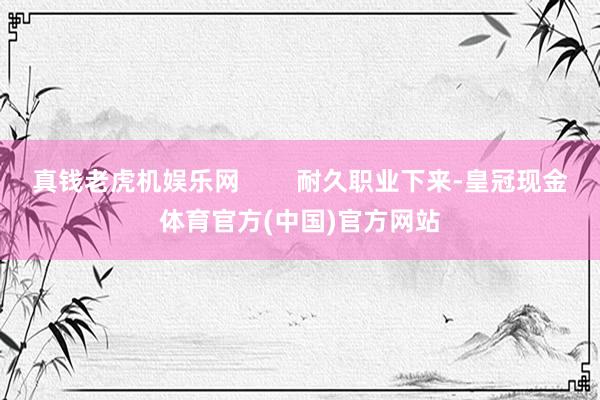 真钱老虎机娱乐网        耐久职业下来-皇冠现金体育官方(中国)官方网站