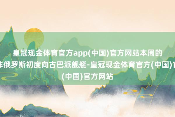 皇冠现金体育官方app(中国)官方网站　　本周的移交并非俄罗斯初度向古巴派舰艇-皇冠现金体育官方(中国)官方网站