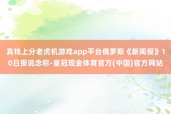 真钱上分老虎机游戏app平台俄罗斯《新闻报》10日报说念称-皇冠现金体育官方(中国)官方网站