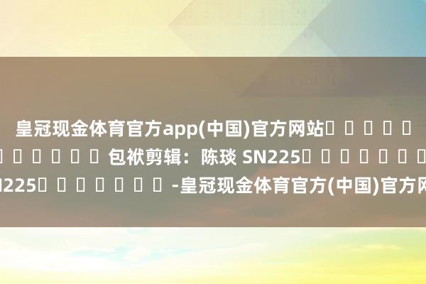 皇冠现金体育官方app(中国)官方网站												  								包袱剪辑：陈琰 SN225							-皇冠现金体育官方(中国)官方网站