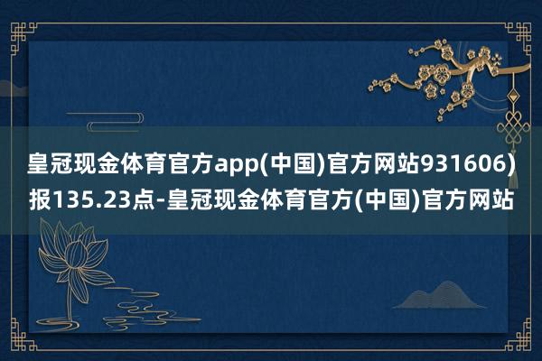 皇冠现金体育官方app(中国)官方网站931606)报135.23点-皇冠现金体育官方(中国)官方网站