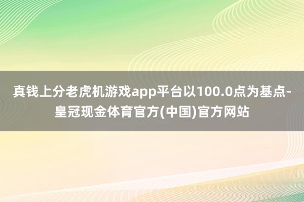 真钱上分老虎机游戏app平台以100.0点为基点-皇冠现金体育官方(中国)官方网站