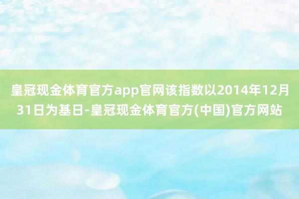 皇冠现金体育官方app官网该指数以2014年12月31日为基日-皇冠现金体育官方(中国)官方网站