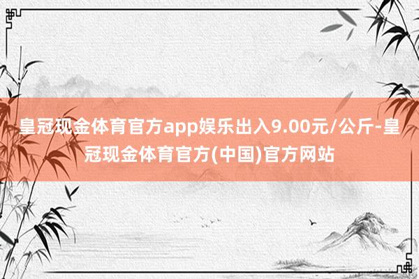 皇冠现金体育官方app娱乐出入9.00元/公斤-皇冠现金体育官方(中国)官方网站