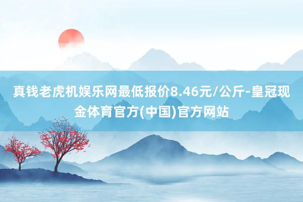 真钱老虎机娱乐网最低报价8.46元/公斤-皇冠现金体育官方(中国)官方网站