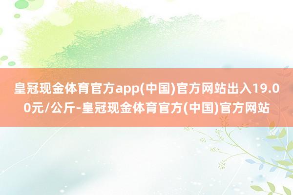 皇冠现金体育官方app(中国)官方网站出入19.00元/公斤-皇冠现金体育官方(中国)官方网站