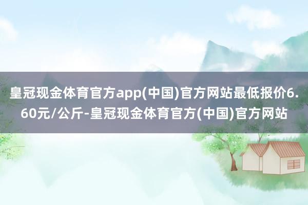 皇冠现金体育官方app(中国)官方网站最低报价6.60元/公斤-皇冠现金体育官方(中国)官方网站