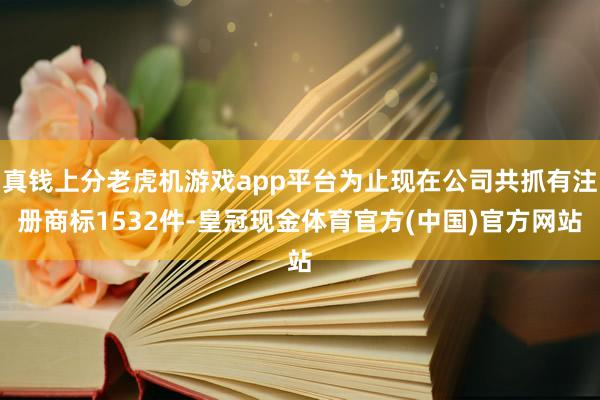 真钱上分老虎机游戏app平台为止现在公司共抓有注册商标1532件-皇冠现金体育官方(中国)官方网站