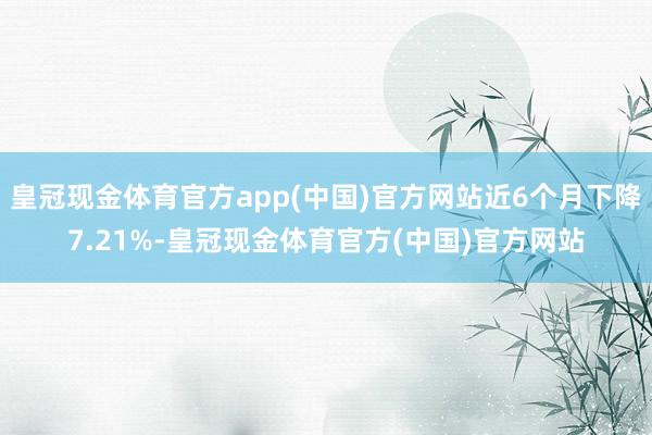 皇冠现金体育官方app(中国)官方网站近6个月下降7.21%-皇冠现金体育官方(中国)官方网站