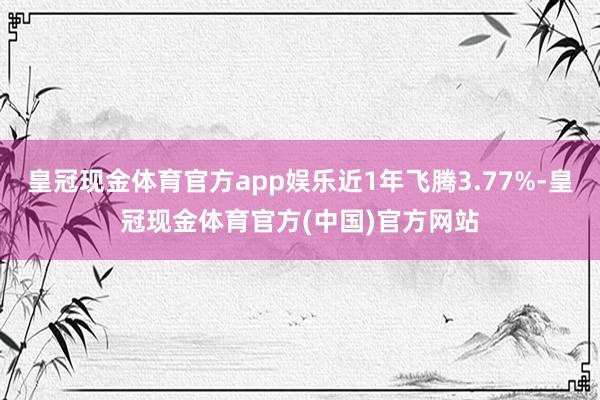 皇冠现金体育官方app娱乐近1年飞腾3.77%-皇冠现金体育官方(中国)官方网站