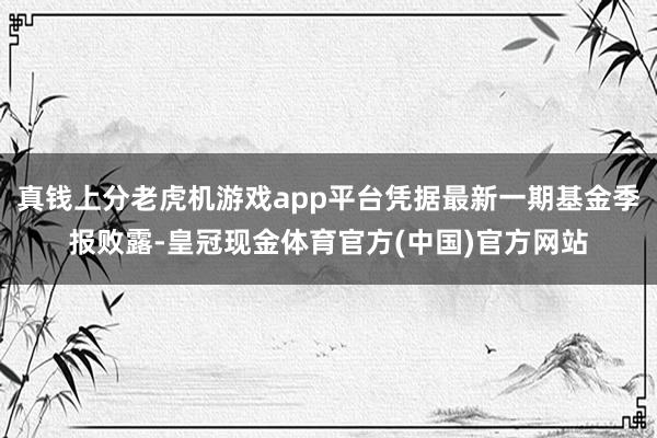 真钱上分老虎机游戏app平台凭据最新一期基金季报败露-皇冠现金体育官方(中国)官方网站