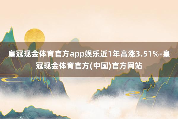 皇冠现金体育官方app娱乐近1年高涨3.51%-皇冠现金体育官方(中国)官方网站