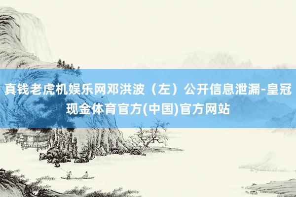 真钱老虎机娱乐网邓洪波（左）公开信息泄漏-皇冠现金体育官方(中国)官方网站