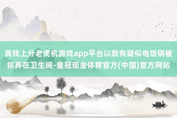 真钱上分老虎机游戏app平台以致有疑似电饭锅被摈弃在卫生间-皇冠现金体育官方(中国)官方网站