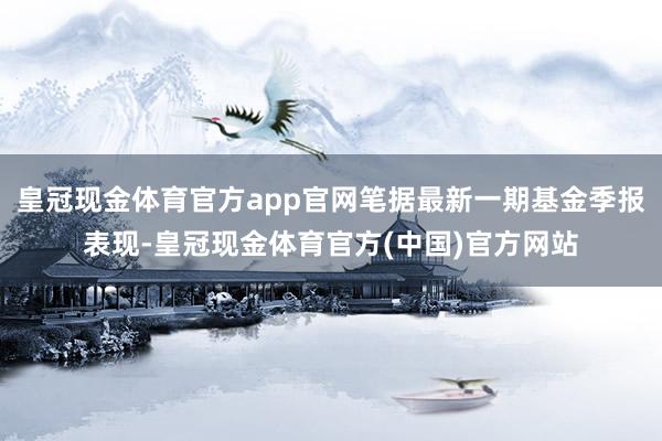 皇冠现金体育官方app官网笔据最新一期基金季报表现-皇冠现金体育官方(中国)官方网站