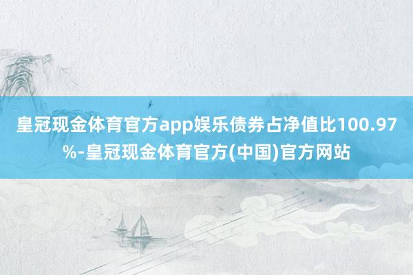 皇冠现金体育官方app娱乐债券占净值比100.97%-皇冠现金体育官方(中国)官方网站