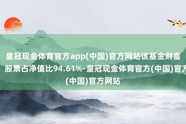 皇冠现金体育官方app(中国)官方网站该基金财富设立：股票占净值比94.61%-皇冠现金体育官方(中国)官方网站