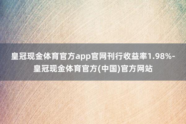 皇冠现金体育官方app官网刊行收益率1.98%-皇冠现金体育官方(中国)官方网站