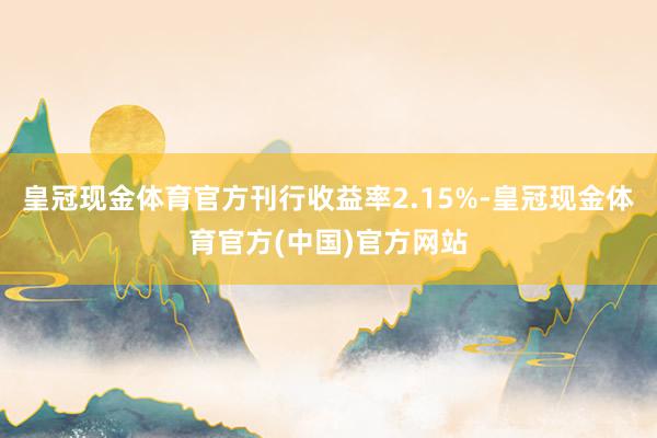 皇冠现金体育官方刊行收益率2.15%-皇冠现金体育官方(中国)官方网站