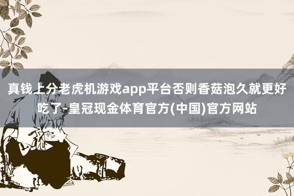 真钱上分老虎机游戏app平台否则香菇泡久就更好吃了-皇冠现金体育官方(中国)官方网站